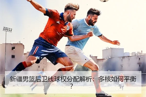 新疆男篮后卫线球权分配解析：多核如何平衡？